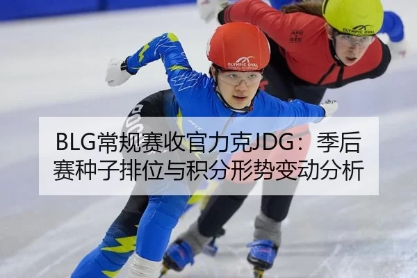 BLG常规赛收官力克JDG：季后赛种子排位与积分形势变动分析